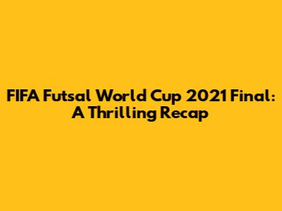 FIFA Futsal World Cup 2021 Final: A Thrilling Recap