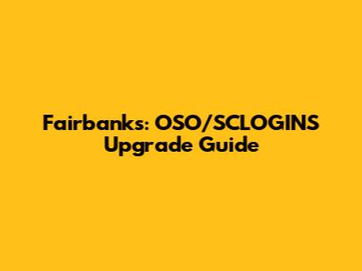 Fairbanks: OSO/SCLOGINS Upgrade Guide