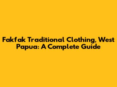 Fakfak Traditional Clothing, West Papua: A Complete Guide