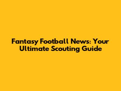 Fantasy Football News: Your Ultimate Scouting Guide