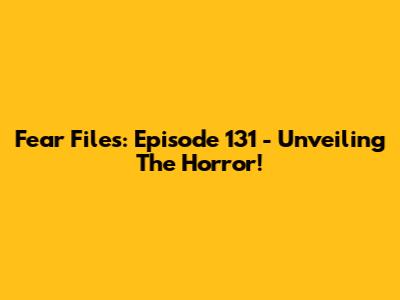 Fear Files: Episode 131 - Unveiling The Horror!