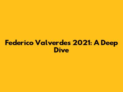Federico Valverde's 2021: A Deep Dive