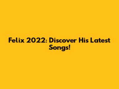 Felix 2022: Discover His Latest Songs!