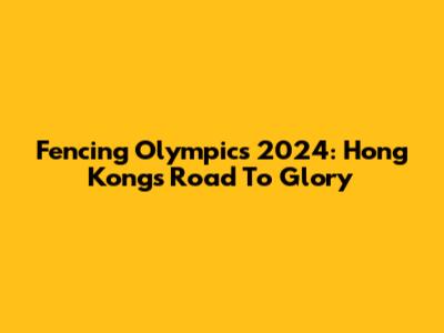 Fencing Olympics 2024: Hong Kong's Road To Glory