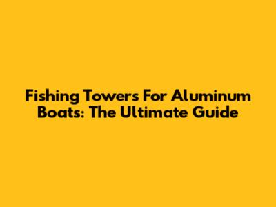 Fishing Towers For Aluminum Boats: The Ultimate Guide