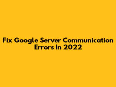 Fix Google Server Communication Errors In 2022