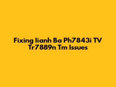 Fixing Iianh Ba Ph7843i TV Tr7889n Tm Issues