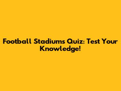 Football Stadiums Quiz: Test Your Knowledge!