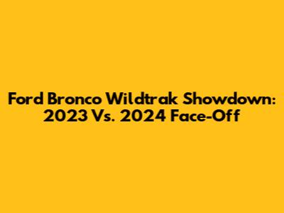 Ford Bronco Wildtrak Showdown: 2023 Vs. 2024 Face-Off