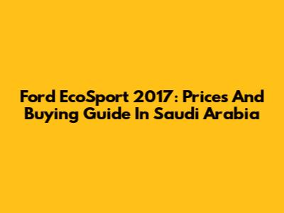 Ford EcoSport 2017: Prices And Buying Guide In Saudi Arabia