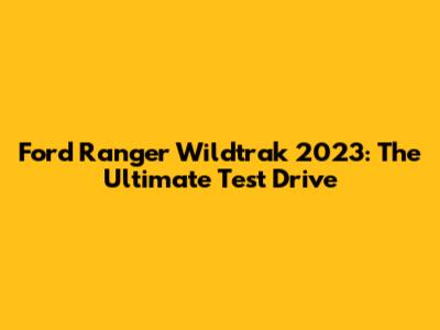 Ford Ranger Wildtrak 2023: The Ultimate Test Drive