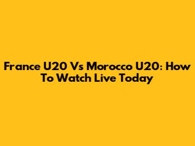 France U20 Vs Morocco U20: How To Watch Live Today