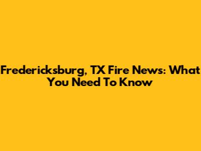 Fredericksburg, TX Fire News: What You Need To Know