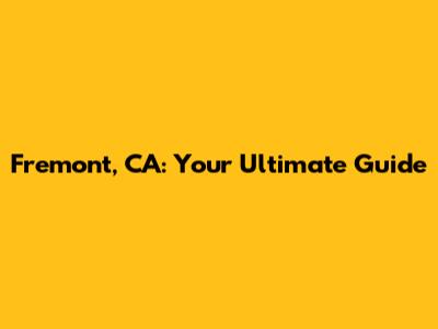 Fremont, CA: Your Ultimate Guide