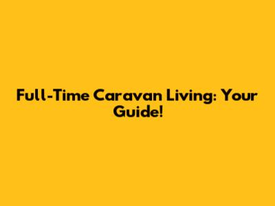 Full-Time Caravan Living: Your Guide!