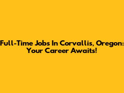 Full-Time Jobs In Corvallis, Oregon: Your Career Awaits!