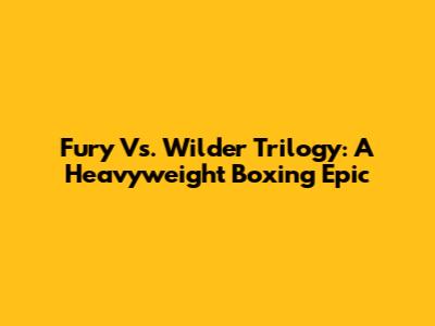 Fury Vs. Wilder Trilogy: A Heavyweight Boxing Epic