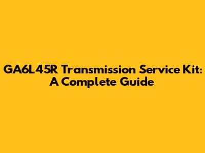 GA6L45R Transmission Service Kit: A Complete Guide