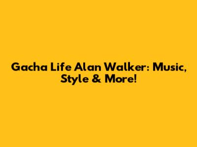 Gacha Life Alan Walker: Music, Style & More!