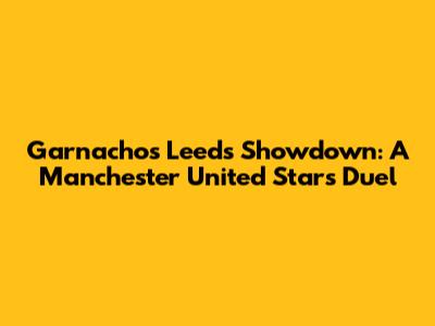 Garnacho's Leeds Showdown: A Manchester United Star's Duel