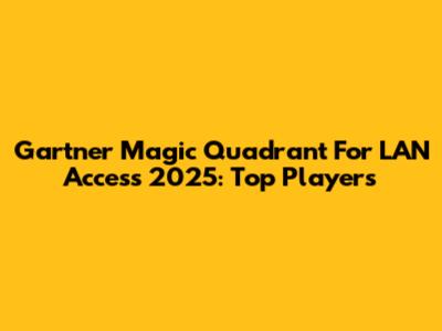 Gartner Magic Quadrant For LAN Access 2025: Top Players