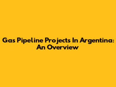 Gas Pipeline Projects In Argentina: An Overview