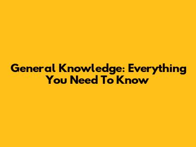 General Knowledge: Everything You Need To Know