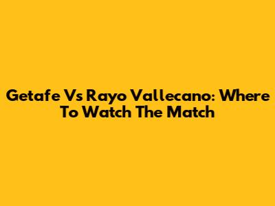 Getafe Vs Rayo Vallecano: Where To Watch The Match
