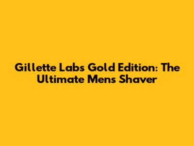 Gillette Labs Gold Edition: The Ultimate Men's Shaver