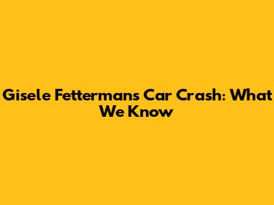 Gisele Fetterman's Car Crash: What We Know