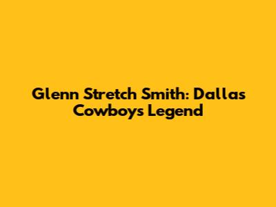 Glenn "Stretch" Smith: Dallas Cowboys Legend