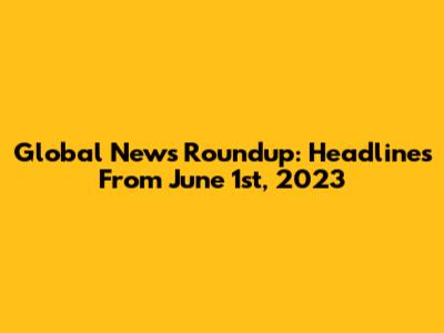 Global News Roundup: Headlines From June 1st, 2023