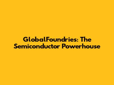 GlobalFoundries: The Semiconductor Powerhouse