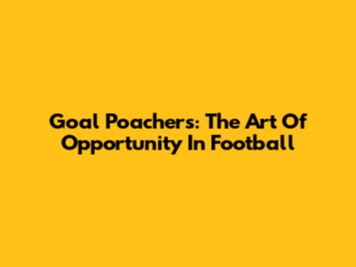 Goal Poachers: The Art Of Opportunity In Football