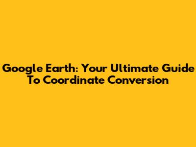 Google Earth: Your Ultimate Guide To Coordinate Conversion