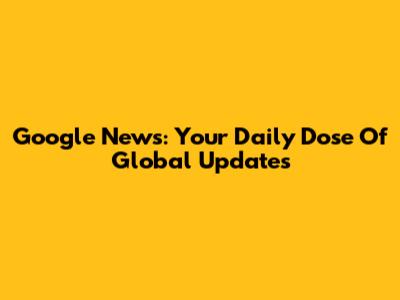 Google News: Your Daily Dose Of Global Updates