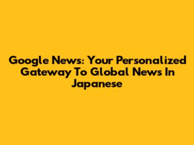 Google News: Your Personalized Gateway To Global News In Japanese