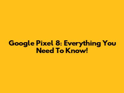 Google Pixel 8: Everything You Need To Know!