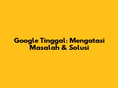 Google Tinggal: Mengatasi Masalah & Solusi