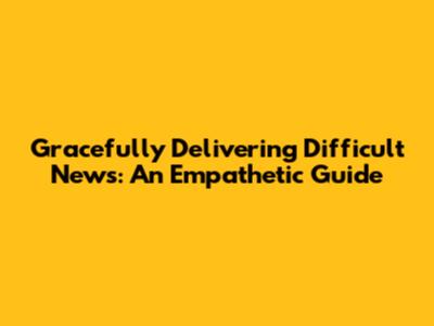 Gracefully Delivering Difficult News: An Empathetic Guide