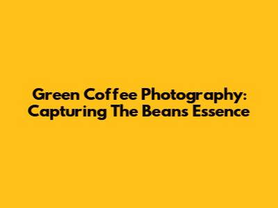 Green Coffee Photography: Capturing The Bean's Essence