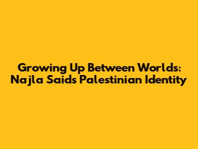 Growing Up Between Worlds: Najla Said's Palestinian Identity