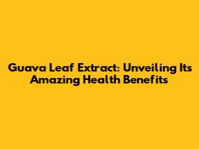 Guava Leaf Extract: Unveiling Its Amazing Health Benefits