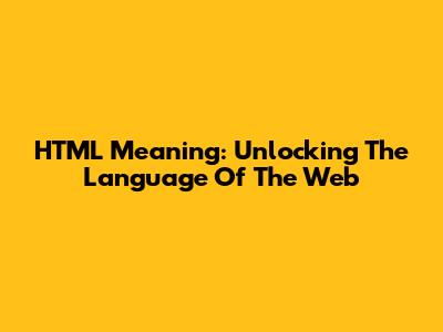 HTML Meaning: Unlocking The Language Of The Web