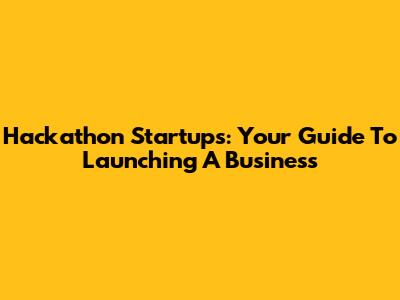 Hackathon Startups: Your Guide To Launching A Business