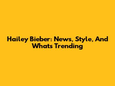Hailey Bieber: News, Style, And What's Trending