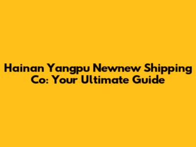 Hainan Yangpu Newnew Shipping Co: Your Ultimate Guide