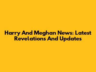 Harry And Meghan News: Latest Revelations And Updates