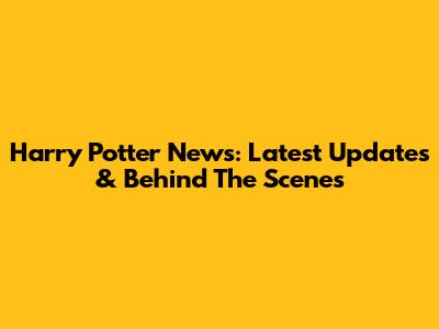 Harry Potter News: Latest Updates & Behind The Scenes