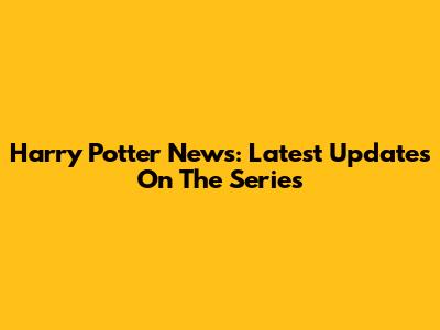 Harry Potter News: Latest Updates On The Series